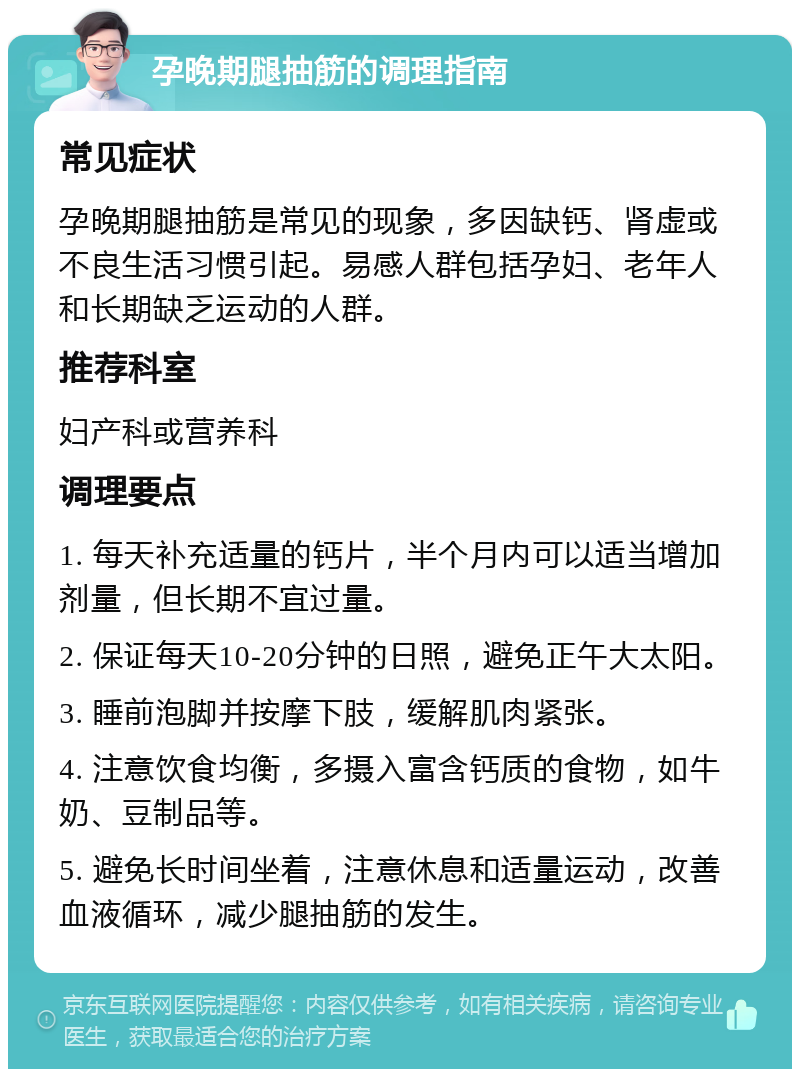 孕晚期腿抽筋的调理指南 常见症状 孕晚期腿抽筋是常见的现象，多因缺钙、肾虚或不良生活习惯引起。易感人群包括孕妇、老年人和长期缺乏运动的人群。 推荐科室 妇产科或营养科 调理要点 1. 每天补充适量的钙片，半个月内可以适当增加剂量，但长期不宜过量。 2. 保证每天10-20分钟的日照，避免正午大太阳。 3. 睡前泡脚并按摩下肢，缓解肌肉紧张。 4. 注意饮食均衡，多摄入富含钙质的食物，如牛奶、豆制品等。 5. 避免长时间坐着，注意休息和适量运动，改善血液循环，减少腿抽筋的发生。