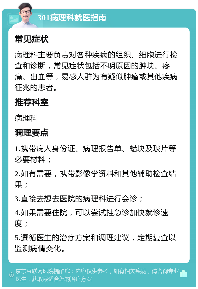 301病理科就医指南 常见症状 病理科主要负责对各种疾病的组织、细胞进行检查和诊断，常见症状包括不明原因的肿块、疼痛、出血等，易感人群为有疑似肿瘤或其他疾病征兆的患者。 推荐科室 病理科 调理要点 1.携带病人身份证、病理报告单、蜡块及玻片等必要材料； 2.如有需要，携带影像学资料和其他辅助检查结果； 3.直接去想去医院的病理科进行会诊； 4.如果需要住院，可以尝试挂急诊加快就诊速度； 5.遵循医生的治疗方案和调理建议，定期复查以监测病情变化。