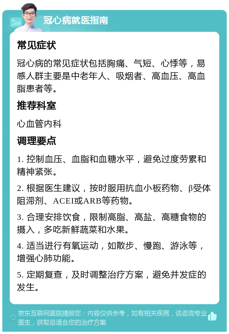 冠心病就医指南 常见症状 冠心病的常见症状包括胸痛、气短、心悸等，易感人群主要是中老年人、吸烟者、高血压、高血脂患者等。 推荐科室 心血管内科 调理要点 1. 控制血压、血脂和血糖水平，避免过度劳累和精神紧张。 2. 根据医生建议，按时服用抗血小板药物、β受体阻滞剂、ACEI或ARB等药物。 3. 合理安排饮食，限制高脂、高盐、高糖食物的摄入，多吃新鲜蔬菜和水果。 4. 适当进行有氧运动，如散步、慢跑、游泳等，增强心肺功能。 5. 定期复查，及时调整治疗方案，避免并发症的发生。