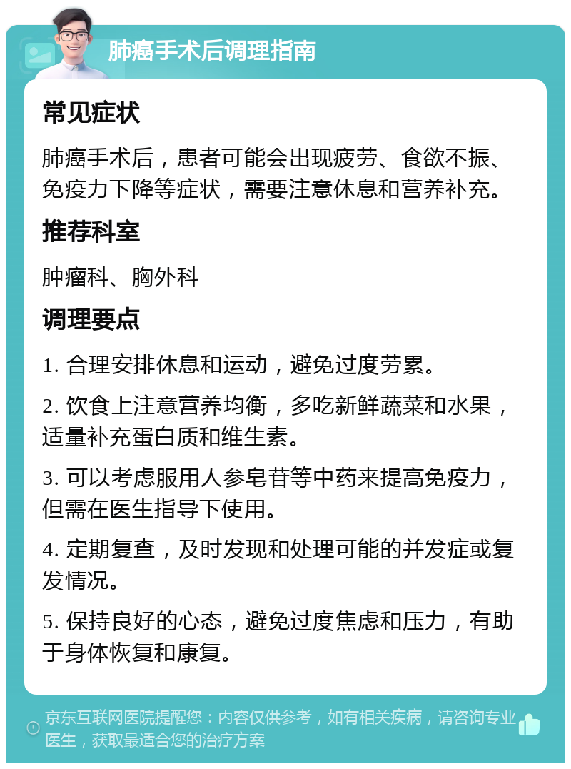 肺癌手术后调理指南 常见症状 肺癌手术后，患者可能会出现疲劳、食欲不振、免疫力下降等症状，需要注意休息和营养补充。 推荐科室 肿瘤科、胸外科 调理要点 1. 合理安排休息和运动，避免过度劳累。 2. 饮食上注意营养均衡，多吃新鲜蔬菜和水果，适量补充蛋白质和维生素。 3. 可以考虑服用人参皂苷等中药来提高免疫力，但需在医生指导下使用。 4. 定期复查，及时发现和处理可能的并发症或复发情况。 5. 保持良好的心态，避免过度焦虑和压力，有助于身体恢复和康复。