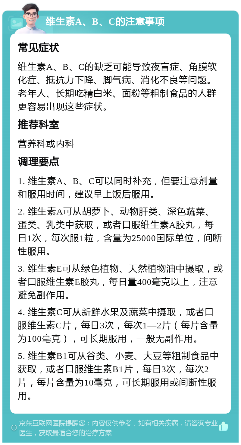 维生素A、B、C的注意事项 常见症状 维生素A、B、C的缺乏可能导致夜盲症、角膜软化症、抵抗力下降、脚气病、消化不良等问题。老年人、长期吃精白米、面粉等粗制食品的人群更容易出现这些症状。 推荐科室 营养科或内科 调理要点 1. 维生素A、B、C可以同时补充，但要注意剂量和服用时间，建议早上饭后服用。 2. 维生素A可从胡萝卜、动物肝类、深色蔬菜、蛋类、乳类中获取，或者口服维生素A胶丸，每日1次，每次服1粒，含量为25000国际单位，间断性服用。 3. 维生素E可从绿色植物、天然植物油中摄取，或者口服维生素E胶丸，每日量400毫克以上，注意避免副作用。 4. 维生素C可从新鲜水果及蔬菜中摄取，或者口服维生素C片，每日3次，每次1—2片（每片含量为100毫克），可长期服用，一般无副作用。 5. 维生素B1可从谷类、小麦、大豆等粗制食品中获取，或者口服维生素B1片，每日3次，每次2片，每片含量为10毫克，可长期服用或间断性服用。