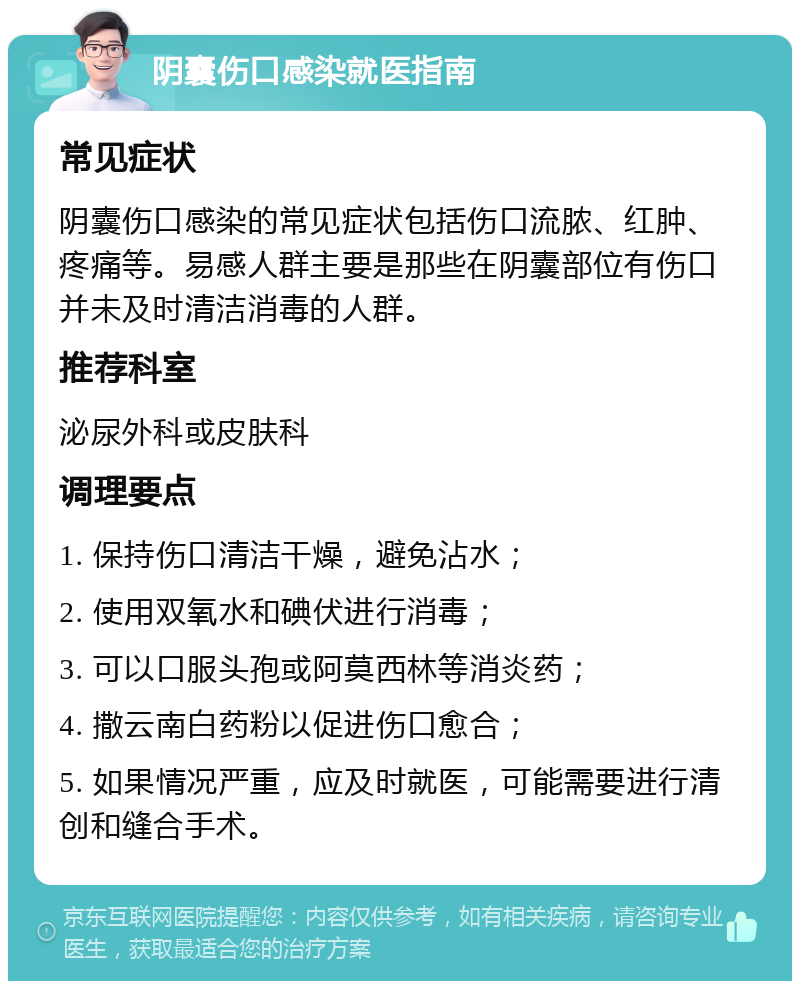 阴囊伤口感染就医指南 常见症状 阴囊伤口感染的常见症状包括伤口流脓、红肿、疼痛等。易感人群主要是那些在阴囊部位有伤口并未及时清洁消毒的人群。 推荐科室 泌尿外科或皮肤科 调理要点 1. 保持伤口清洁干燥，避免沾水； 2. 使用双氧水和碘伏进行消毒； 3. 可以口服头孢或阿莫西林等消炎药； 4. 撒云南白药粉以促进伤口愈合； 5. 如果情况严重，应及时就医，可能需要进行清创和缝合手术。