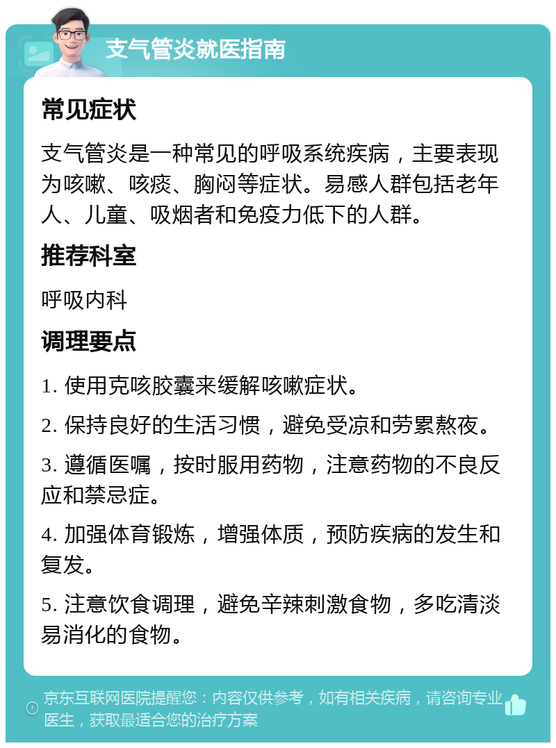 支气管炎就医指南 常见症状 支气管炎是一种常见的呼吸系统疾病，主要表现为咳嗽、咳痰、胸闷等症状。易感人群包括老年人、儿童、吸烟者和免疫力低下的人群。 推荐科室 呼吸内科 调理要点 1. 使用克咳胶囊来缓解咳嗽症状。 2. 保持良好的生活习惯，避免受凉和劳累熬夜。 3. 遵循医嘱，按时服用药物，注意药物的不良反应和禁忌症。 4. 加强体育锻炼，增强体质，预防疾病的发生和复发。 5. 注意饮食调理，避免辛辣刺激食物，多吃清淡易消化的食物。