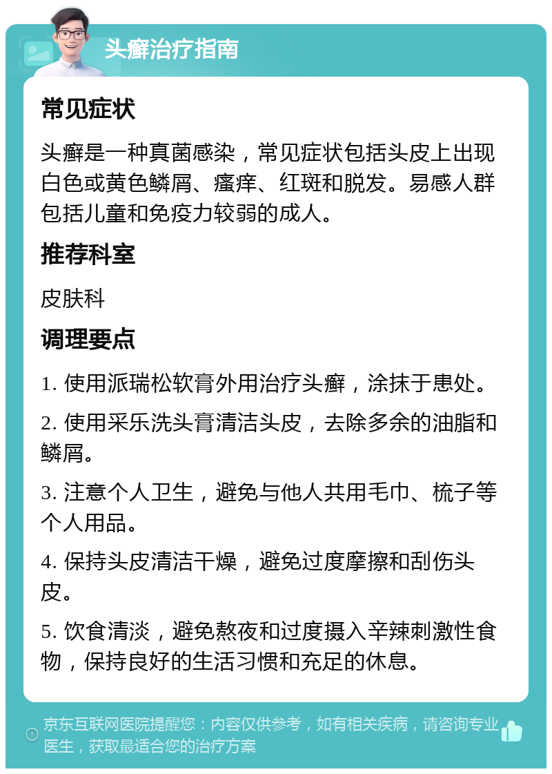 头癣治疗指南 常见症状 头癣是一种真菌感染，常见症状包括头皮上出现白色或黄色鳞屑、瘙痒、红斑和脱发。易感人群包括儿童和免疫力较弱的成人。 推荐科室 皮肤科 调理要点 1. 使用派瑞松软膏外用治疗头癣，涂抹于患处。 2. 使用采乐洗头膏清洁头皮，去除多余的油脂和鳞屑。 3. 注意个人卫生，避免与他人共用毛巾、梳子等个人用品。 4. 保持头皮清洁干燥，避免过度摩擦和刮伤头皮。 5. 饮食清淡，避免熬夜和过度摄入辛辣刺激性食物，保持良好的生活习惯和充足的休息。