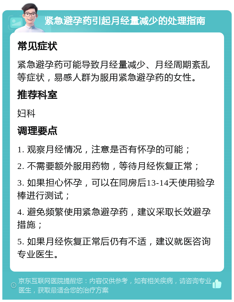 紧急避孕药引起月经量减少的处理指南 常见症状 紧急避孕药可能导致月经量减少、月经周期紊乱等症状，易感人群为服用紧急避孕药的女性。 推荐科室 妇科 调理要点 1. 观察月经情况，注意是否有怀孕的可能； 2. 不需要额外服用药物，等待月经恢复正常； 3. 如果担心怀孕，可以在同房后13-14天使用验孕棒进行测试； 4. 避免频繁使用紧急避孕药，建议采取长效避孕措施； 5. 如果月经恢复正常后仍有不适，建议就医咨询专业医生。