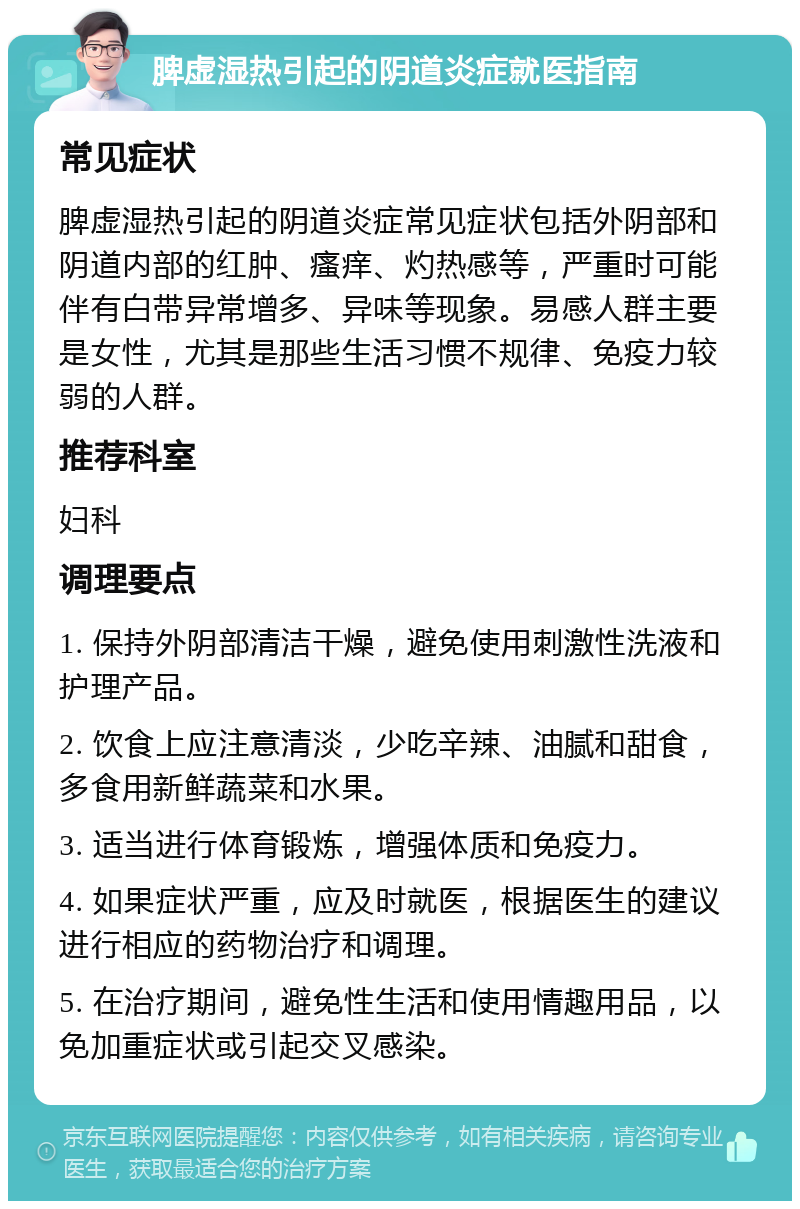 脾虚湿热引起的阴道炎症就医指南 常见症状 脾虚湿热引起的阴道炎症常见症状包括外阴部和阴道内部的红肿、瘙痒、灼热感等，严重时可能伴有白带异常增多、异味等现象。易感人群主要是女性，尤其是那些生活习惯不规律、免疫力较弱的人群。 推荐科室 妇科 调理要点 1. 保持外阴部清洁干燥，避免使用刺激性洗液和护理产品。 2. 饮食上应注意清淡，少吃辛辣、油腻和甜食，多食用新鲜蔬菜和水果。 3. 适当进行体育锻炼，增强体质和免疫力。 4. 如果症状严重，应及时就医，根据医生的建议进行相应的药物治疗和调理。 5. 在治疗期间，避免性生活和使用情趣用品，以免加重症状或引起交叉感染。