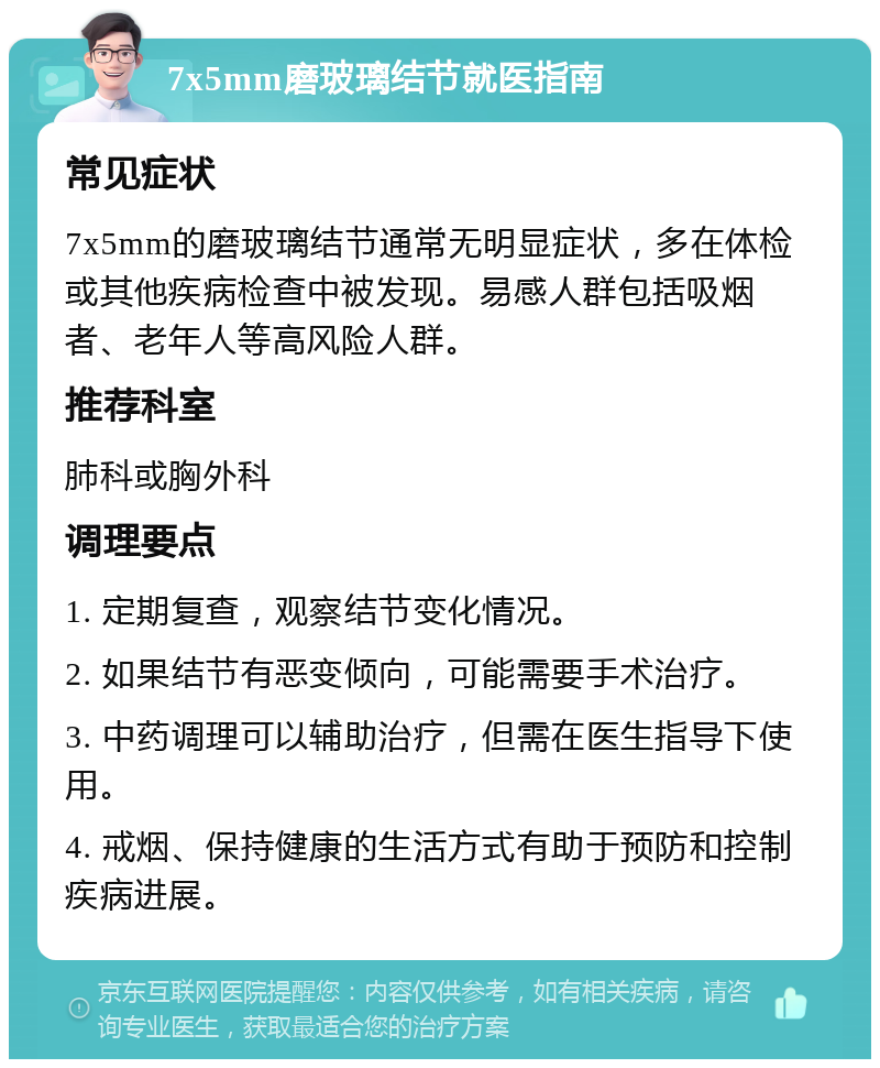 7x5mm磨玻璃结节就医指南 常见症状 7x5mm的磨玻璃结节通常无明显症状，多在体检或其他疾病检查中被发现。易感人群包括吸烟者、老年人等高风险人群。 推荐科室 肺科或胸外科 调理要点 1. 定期复查，观察结节变化情况。 2. 如果结节有恶变倾向，可能需要手术治疗。 3. 中药调理可以辅助治疗，但需在医生指导下使用。 4. 戒烟、保持健康的生活方式有助于预防和控制疾病进展。