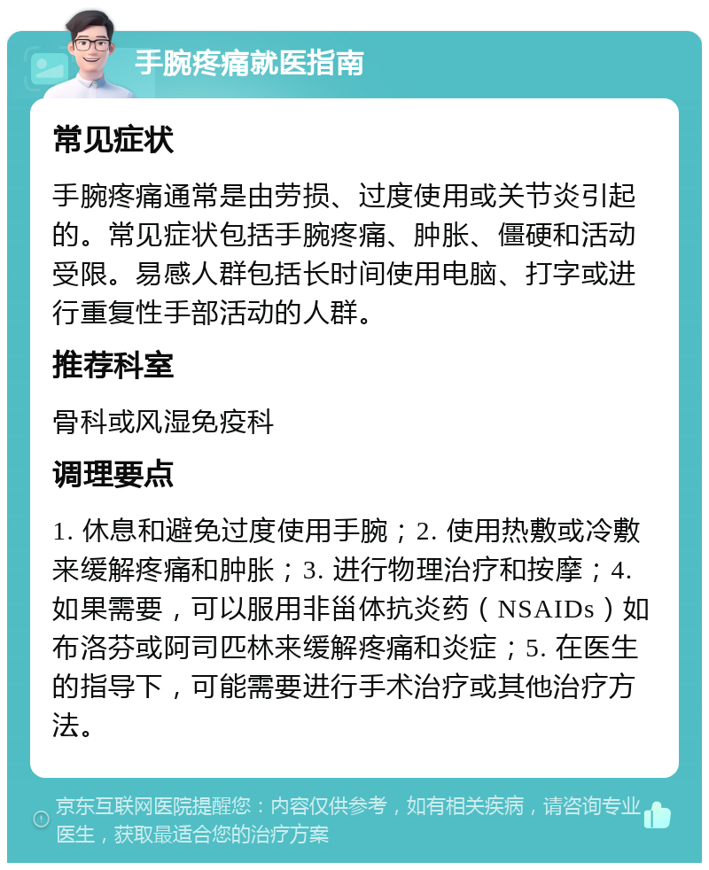 手腕疼痛就医指南 常见症状 手腕疼痛通常是由劳损、过度使用或关节炎引起的。常见症状包括手腕疼痛、肿胀、僵硬和活动受限。易感人群包括长时间使用电脑、打字或进行重复性手部活动的人群。 推荐科室 骨科或风湿免疫科 调理要点 1. 休息和避免过度使用手腕；2. 使用热敷或冷敷来缓解疼痛和肿胀；3. 进行物理治疗和按摩；4. 如果需要，可以服用非甾体抗炎药（NSAIDs）如布洛芬或阿司匹林来缓解疼痛和炎症；5. 在医生的指导下，可能需要进行手术治疗或其他治疗方法。