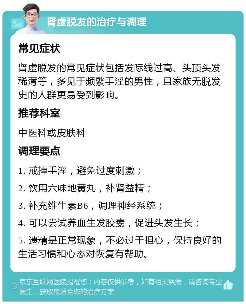 肾虚脱发的治疗与调理 常见症状 肾虚脱发的常见症状包括发际线过高、头顶头发稀薄等，多见于频繁手淫的男性，且家族无脱发史的人群更易受到影响。 推荐科室 中医科或皮肤科 调理要点 1. 戒掉手淫，避免过度刺激； 2. 饮用六味地黄丸，补肾益精； 3. 补充维生素B6，调理神经系统； 4. 可以尝试养血生发胶囊，促进头发生长； 5. 遗精是正常现象，不必过于担心，保持良好的生活习惯和心态对恢复有帮助。