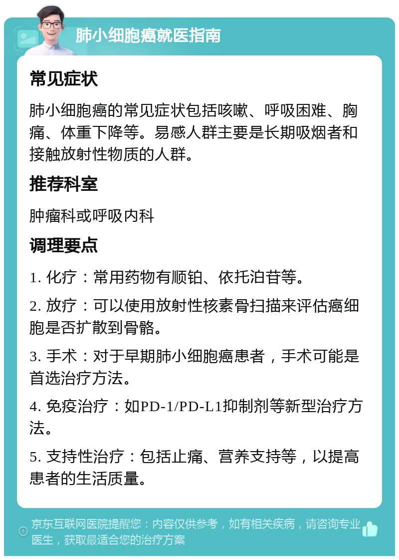 肺小细胞癌就医指南 常见症状 肺小细胞癌的常见症状包括咳嗽、呼吸困难、胸痛、体重下降等。易感人群主要是长期吸烟者和接触放射性物质的人群。 推荐科室 肿瘤科或呼吸内科 调理要点 1. 化疗：常用药物有顺铂、依托泊苷等。 2. 放疗：可以使用放射性核素骨扫描来评估癌细胞是否扩散到骨骼。 3. 手术：对于早期肺小细胞癌患者，手术可能是首选治疗方法。 4. 免疫治疗：如PD-1/PD-L1抑制剂等新型治疗方法。 5. 支持性治疗：包括止痛、营养支持等，以提高患者的生活质量。