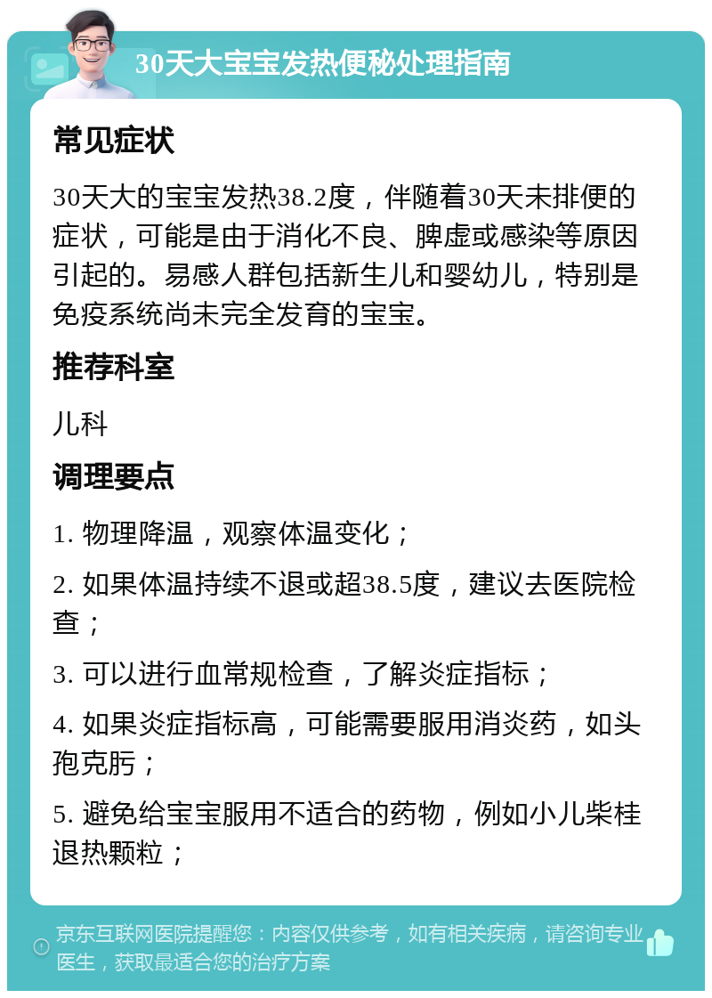 30天大宝宝发热便秘处理指南 常见症状 30天大的宝宝发热38.2度，伴随着30天未排便的症状，可能是由于消化不良、脾虚或感染等原因引起的。易感人群包括新生儿和婴幼儿，特别是免疫系统尚未完全发育的宝宝。 推荐科室 儿科 调理要点 1. 物理降温，观察体温变化； 2. 如果体温持续不退或超38.5度，建议去医院检查； 3. 可以进行血常规检查，了解炎症指标； 4. 如果炎症指标高，可能需要服用消炎药，如头孢克肟； 5. 避免给宝宝服用不适合的药物，例如小儿柴桂退热颗粒；