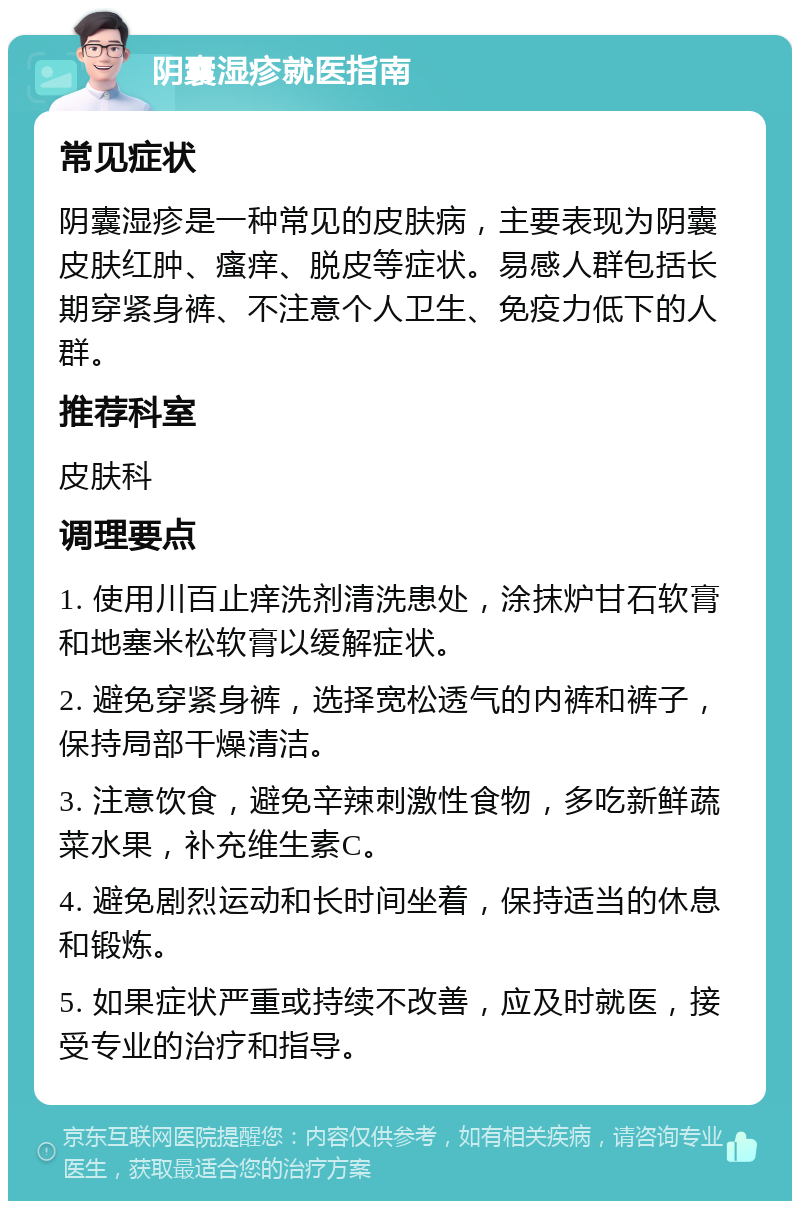 阴囊湿疹就医指南 常见症状 阴囊湿疹是一种常见的皮肤病，主要表现为阴囊皮肤红肿、瘙痒、脱皮等症状。易感人群包括长期穿紧身裤、不注意个人卫生、免疫力低下的人群。 推荐科室 皮肤科 调理要点 1. 使用川百止痒洗剂清洗患处，涂抹炉甘石软膏和地塞米松软膏以缓解症状。 2. 避免穿紧身裤，选择宽松透气的内裤和裤子，保持局部干燥清洁。 3. 注意饮食，避免辛辣刺激性食物，多吃新鲜蔬菜水果，补充维生素C。 4. 避免剧烈运动和长时间坐着，保持适当的休息和锻炼。 5. 如果症状严重或持续不改善，应及时就医，接受专业的治疗和指导。