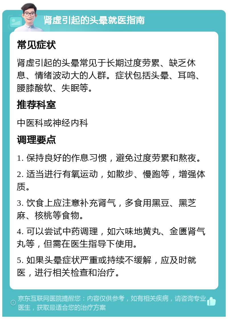 肾虚引起的头晕就医指南 常见症状 肾虚引起的头晕常见于长期过度劳累、缺乏休息、情绪波动大的人群。症状包括头晕、耳鸣、腰膝酸软、失眠等。 推荐科室 中医科或神经内科 调理要点 1. 保持良好的作息习惯，避免过度劳累和熬夜。 2. 适当进行有氧运动，如散步、慢跑等，增强体质。 3. 饮食上应注意补充肾气，多食用黑豆、黑芝麻、核桃等食物。 4. 可以尝试中药调理，如六味地黄丸、金匮肾气丸等，但需在医生指导下使用。 5. 如果头晕症状严重或持续不缓解，应及时就医，进行相关检查和治疗。