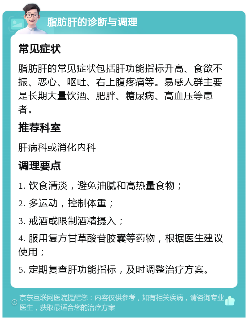 脂肪肝的诊断与调理 常见症状 脂肪肝的常见症状包括肝功能指标升高、食欲不振、恶心、呕吐、右上腹疼痛等。易感人群主要是长期大量饮酒、肥胖、糖尿病、高血压等患者。 推荐科室 肝病科或消化内科 调理要点 1. 饮食清淡，避免油腻和高热量食物； 2. 多运动，控制体重； 3. 戒酒或限制酒精摄入； 4. 服用复方甘草酸苷胶囊等药物，根据医生建议使用； 5. 定期复查肝功能指标，及时调整治疗方案。