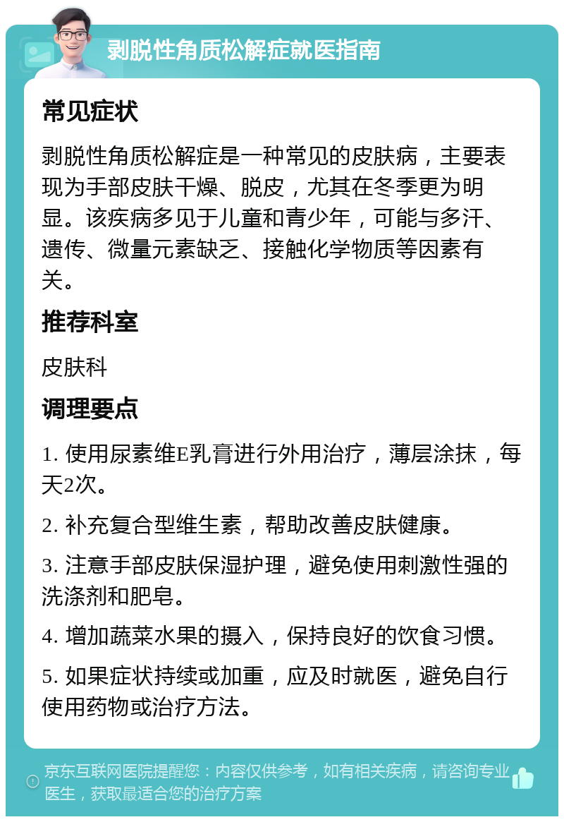 剥脱性角质松解症就医指南 常见症状 剥脱性角质松解症是一种常见的皮肤病，主要表现为手部皮肤干燥、脱皮，尤其在冬季更为明显。该疾病多见于儿童和青少年，可能与多汗、遗传、微量元素缺乏、接触化学物质等因素有关。 推荐科室 皮肤科 调理要点 1. 使用尿素维E乳膏进行外用治疗，薄层涂抹，每天2次。 2. 补充复合型维生素，帮助改善皮肤健康。 3. 注意手部皮肤保湿护理，避免使用刺激性强的洗涤剂和肥皂。 4. 增加蔬菜水果的摄入，保持良好的饮食习惯。 5. 如果症状持续或加重，应及时就医，避免自行使用药物或治疗方法。