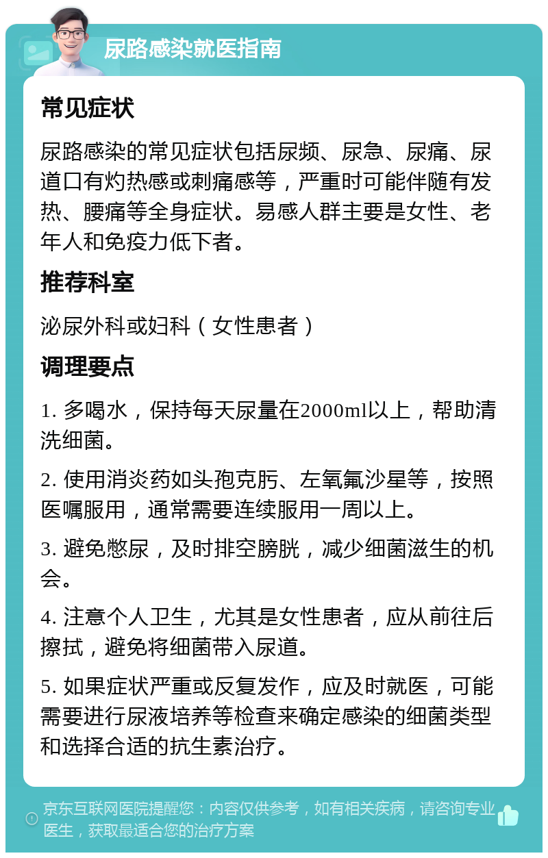 尿路感染就医指南 常见症状 尿路感染的常见症状包括尿频、尿急、尿痛、尿道口有灼热感或刺痛感等，严重时可能伴随有发热、腰痛等全身症状。易感人群主要是女性、老年人和免疫力低下者。 推荐科室 泌尿外科或妇科（女性患者） 调理要点 1. 多喝水，保持每天尿量在2000ml以上，帮助清洗细菌。 2. 使用消炎药如头孢克肟、左氧氟沙星等，按照医嘱服用，通常需要连续服用一周以上。 3. 避免憋尿，及时排空膀胱，减少细菌滋生的机会。 4. 注意个人卫生，尤其是女性患者，应从前往后擦拭，避免将细菌带入尿道。 5. 如果症状严重或反复发作，应及时就医，可能需要进行尿液培养等检查来确定感染的细菌类型和选择合适的抗生素治疗。