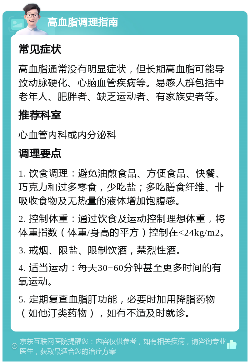 高血脂调理指南 常见症状 高血脂通常没有明显症状，但长期高血脂可能导致动脉硬化、心脑血管疾病等。易感人群包括中老年人、肥胖者、缺乏运动者、有家族史者等。 推荐科室 心血管内科或内分泌科 调理要点 1. 饮食调理：避免油煎食品、方便食品、快餐、巧克力和过多零食，少吃盐；多吃膳食纤维、非吸收食物及无热量的液体增加饱腹感。 2. 控制体重：通过饮食及运动控制理想体重，将体重指数（体重/身高的平方）控制在<24kg/m2。 3. 戒烟、限盐、限制饮酒，禁烈性酒。 4. 适当运动：每天30−60分钟甚至更多时间的有氧运动。 5. 定期复查血脂肝功能，必要时加用降脂药物（如他汀类药物），如有不适及时就诊。