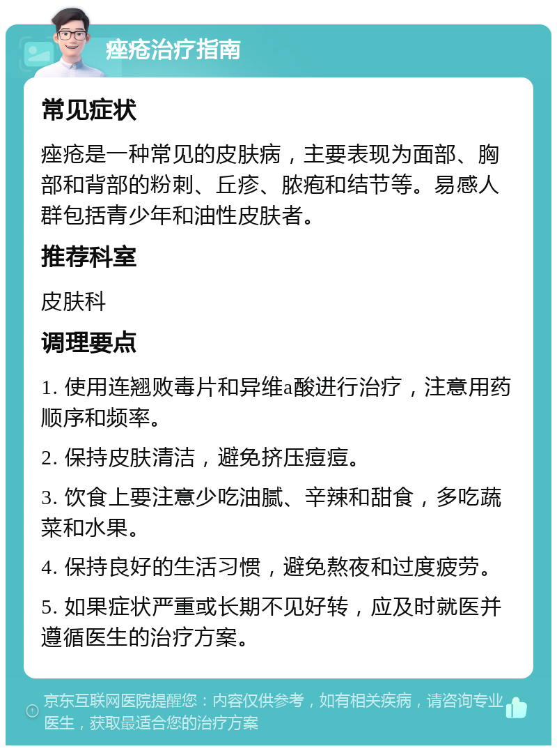 痤疮治疗指南 常见症状 痤疮是一种常见的皮肤病，主要表现为面部、胸部和背部的粉刺、丘疹、脓疱和结节等。易感人群包括青少年和油性皮肤者。 推荐科室 皮肤科 调理要点 1. 使用连翘败毒片和异维a酸进行治疗，注意用药顺序和频率。 2. 保持皮肤清洁，避免挤压痘痘。 3. 饮食上要注意少吃油腻、辛辣和甜食，多吃蔬菜和水果。 4. 保持良好的生活习惯，避免熬夜和过度疲劳。 5. 如果症状严重或长期不见好转，应及时就医并遵循医生的治疗方案。