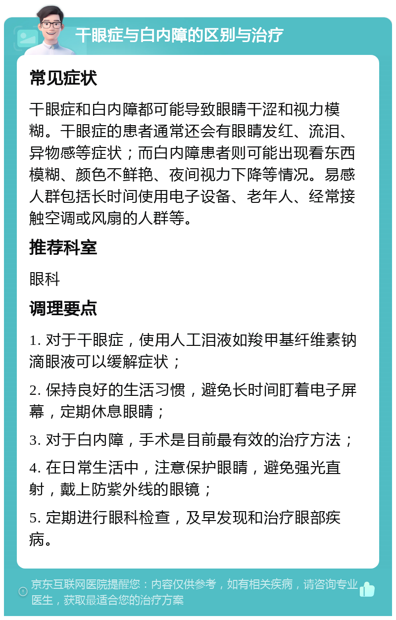 干眼症与白内障的区别与治疗 常见症状 干眼症和白内障都可能导致眼睛干涩和视力模糊。干眼症的患者通常还会有眼睛发红、流泪、异物感等症状；而白内障患者则可能出现看东西模糊、颜色不鲜艳、夜间视力下降等情况。易感人群包括长时间使用电子设备、老年人、经常接触空调或风扇的人群等。 推荐科室 眼科 调理要点 1. 对于干眼症，使用人工泪液如羧甲基纤维素钠滴眼液可以缓解症状； 2. 保持良好的生活习惯，避免长时间盯着电子屏幕，定期休息眼睛； 3. 对于白内障，手术是目前最有效的治疗方法； 4. 在日常生活中，注意保护眼睛，避免强光直射，戴上防紫外线的眼镜； 5. 定期进行眼科检查，及早发现和治疗眼部疾病。