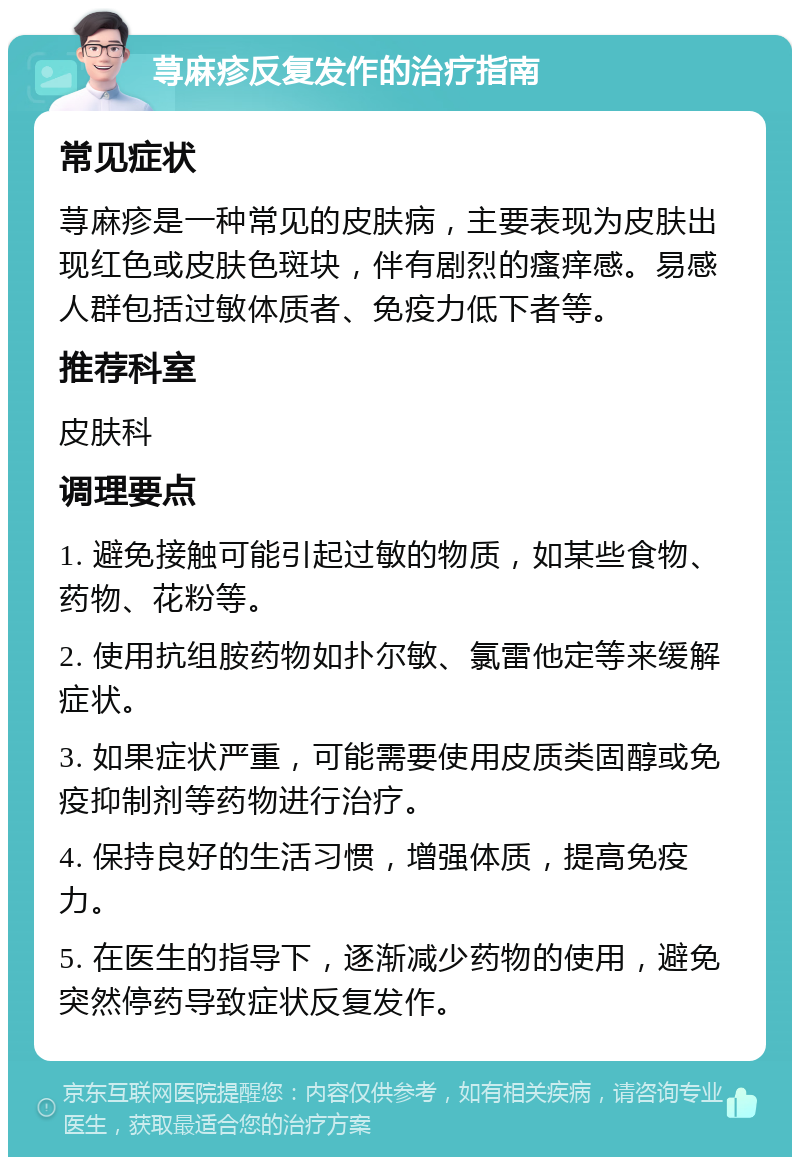 荨麻疹反复发作的治疗指南 常见症状 荨麻疹是一种常见的皮肤病，主要表现为皮肤出现红色或皮肤色斑块，伴有剧烈的瘙痒感。易感人群包括过敏体质者、免疫力低下者等。 推荐科室 皮肤科 调理要点 1. 避免接触可能引起过敏的物质，如某些食物、药物、花粉等。 2. 使用抗组胺药物如扑尔敏、氯雷他定等来缓解症状。 3. 如果症状严重，可能需要使用皮质类固醇或免疫抑制剂等药物进行治疗。 4. 保持良好的生活习惯，增强体质，提高免疫力。 5. 在医生的指导下，逐渐减少药物的使用，避免突然停药导致症状反复发作。