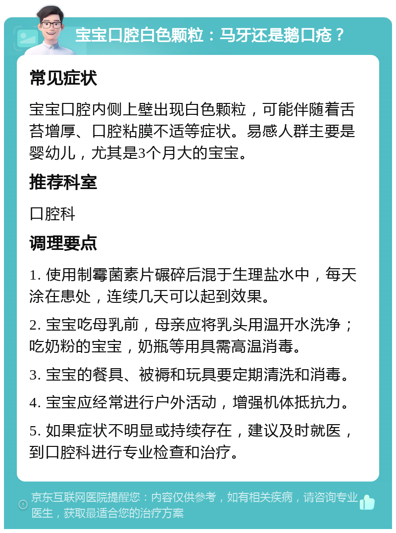 宝宝口腔白色颗粒：马牙还是鹅口疮？ 常见症状 宝宝口腔内侧上壁出现白色颗粒，可能伴随着舌苔增厚、口腔粘膜不适等症状。易感人群主要是婴幼儿，尤其是3个月大的宝宝。 推荐科室 口腔科 调理要点 1. 使用制霉菌素片碾碎后混于生理盐水中，每天涂在患处，连续几天可以起到效果。 2. 宝宝吃母乳前，母亲应将乳头用温开水洗净；吃奶粉的宝宝，奶瓶等用具需高温消毒。 3. 宝宝的餐具、被褥和玩具要定期清洗和消毒。 4. 宝宝应经常进行户外活动，增强机体抵抗力。 5. 如果症状不明显或持续存在，建议及时就医，到口腔科进行专业检查和治疗。