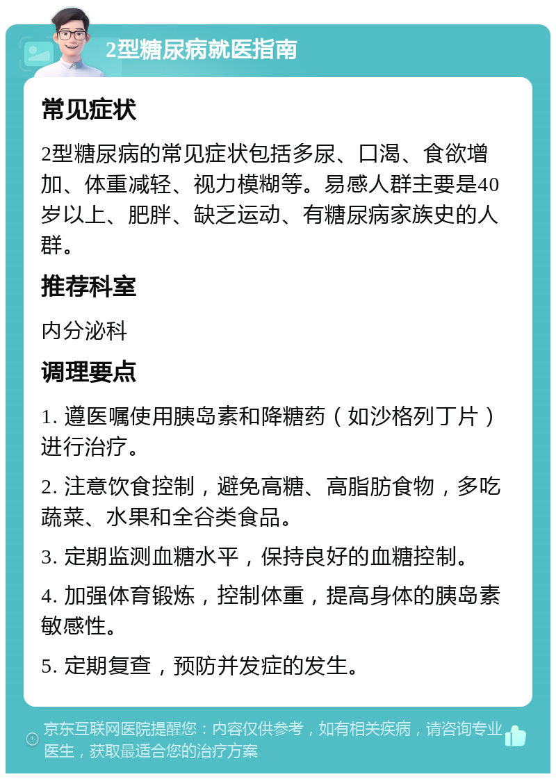 2型糖尿病就医指南 常见症状 2型糖尿病的常见症状包括多尿、口渴、食欲增加、体重减轻、视力模糊等。易感人群主要是40岁以上、肥胖、缺乏运动、有糖尿病家族史的人群。 推荐科室 内分泌科 调理要点 1. 遵医嘱使用胰岛素和降糖药（如沙格列丁片）进行治疗。 2. 注意饮食控制，避免高糖、高脂肪食物，多吃蔬菜、水果和全谷类食品。 3. 定期监测血糖水平，保持良好的血糖控制。 4. 加强体育锻炼，控制体重，提高身体的胰岛素敏感性。 5. 定期复查，预防并发症的发生。