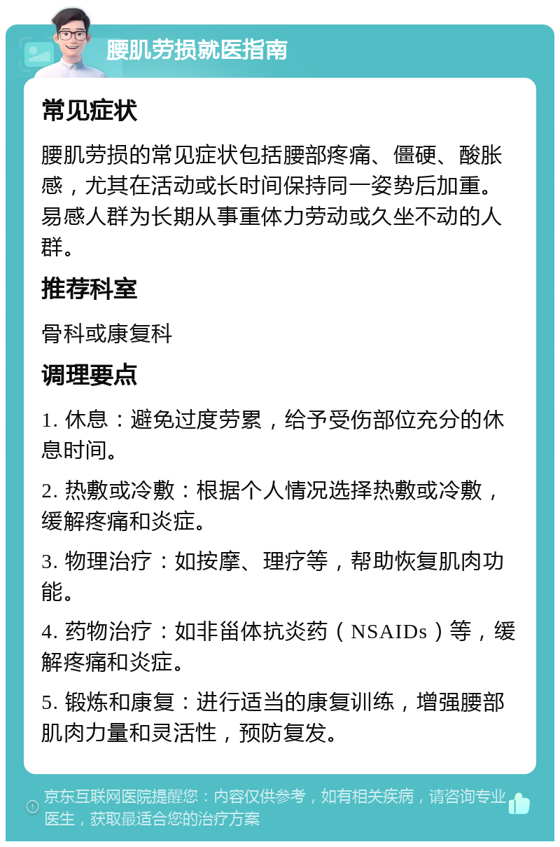 腰肌劳损就医指南 常见症状 腰肌劳损的常见症状包括腰部疼痛、僵硬、酸胀感，尤其在活动或长时间保持同一姿势后加重。易感人群为长期从事重体力劳动或久坐不动的人群。 推荐科室 骨科或康复科 调理要点 1. 休息：避免过度劳累，给予受伤部位充分的休息时间。 2. 热敷或冷敷：根据个人情况选择热敷或冷敷，缓解疼痛和炎症。 3. 物理治疗：如按摩、理疗等，帮助恢复肌肉功能。 4. 药物治疗：如非甾体抗炎药（NSAIDs）等，缓解疼痛和炎症。 5. 锻炼和康复：进行适当的康复训练，增强腰部肌肉力量和灵活性，预防复发。