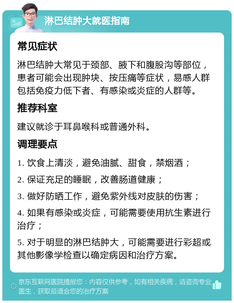 淋巴结肿大就医指南 常见症状 淋巴结肿大常见于颈部、腋下和腹股沟等部位，患者可能会出现肿块、按压痛等症状，易感人群包括免疫力低下者、有感染或炎症的人群等。 推荐科室 建议就诊于耳鼻喉科或普通外科。 调理要点 1. 饮食上清淡，避免油腻、甜食，禁烟酒； 2. 保证充足的睡眠，改善肠道健康； 3. 做好防晒工作，避免紫外线对皮肤的伤害； 4. 如果有感染或炎症，可能需要使用抗生素进行治疗； 5. 对于明显的淋巴结肿大，可能需要进行彩超或其他影像学检查以确定病因和治疗方案。