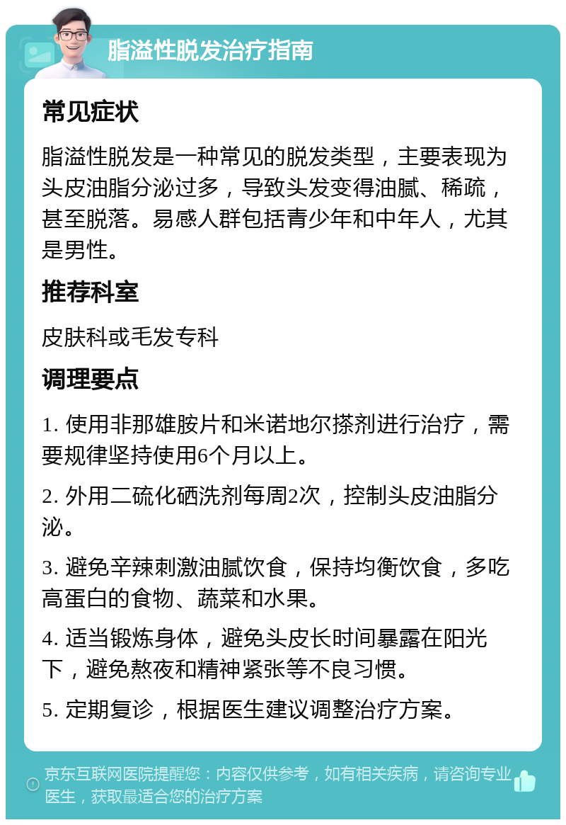 脂溢性脱发治疗指南 常见症状 脂溢性脱发是一种常见的脱发类型，主要表现为头皮油脂分泌过多，导致头发变得油腻、稀疏，甚至脱落。易感人群包括青少年和中年人，尤其是男性。 推荐科室 皮肤科或毛发专科 调理要点 1. 使用非那雄胺片和米诺地尔搽剂进行治疗，需要规律坚持使用6个月以上。 2. 外用二硫化硒洗剂每周2次，控制头皮油脂分泌。 3. 避免辛辣刺激油腻饮食，保持均衡饮食，多吃高蛋白的食物、蔬菜和水果。 4. 适当锻炼身体，避免头皮长时间暴露在阳光下，避免熬夜和精神紧张等不良习惯。 5. 定期复诊，根据医生建议调整治疗方案。