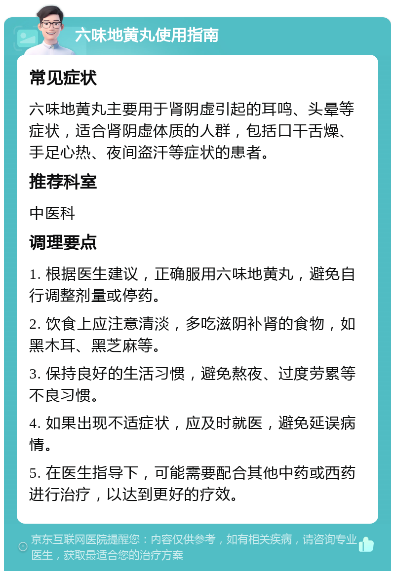 六味地黄丸使用指南 常见症状 六味地黄丸主要用于肾阴虚引起的耳鸣、头晕等症状，适合肾阴虚体质的人群，包括口干舌燥、手足心热、夜间盗汗等症状的患者。 推荐科室 中医科 调理要点 1. 根据医生建议，正确服用六味地黄丸，避免自行调整剂量或停药。 2. 饮食上应注意清淡，多吃滋阴补肾的食物，如黑木耳、黑芝麻等。 3. 保持良好的生活习惯，避免熬夜、过度劳累等不良习惯。 4. 如果出现不适症状，应及时就医，避免延误病情。 5. 在医生指导下，可能需要配合其他中药或西药进行治疗，以达到更好的疗效。