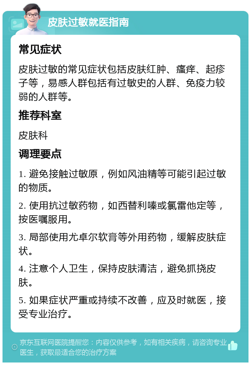 皮肤过敏就医指南 常见症状 皮肤过敏的常见症状包括皮肤红肿、瘙痒、起疹子等，易感人群包括有过敏史的人群、免疫力较弱的人群等。 推荐科室 皮肤科 调理要点 1. 避免接触过敏原，例如风油精等可能引起过敏的物质。 2. 使用抗过敏药物，如西替利嗪或氯雷他定等，按医嘱服用。 3. 局部使用尤卓尔软膏等外用药物，缓解皮肤症状。 4. 注意个人卫生，保持皮肤清洁，避免抓挠皮肤。 5. 如果症状严重或持续不改善，应及时就医，接受专业治疗。