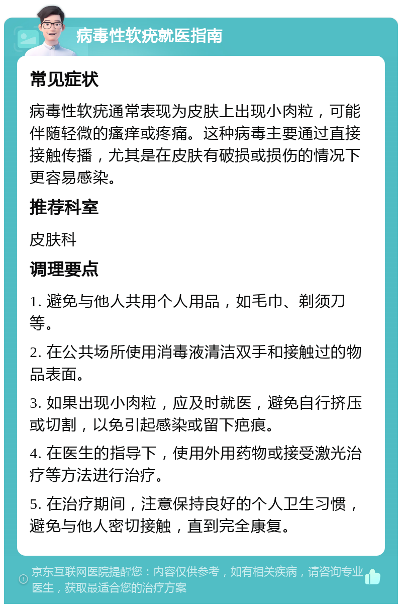 病毒性软疣就医指南 常见症状 病毒性软疣通常表现为皮肤上出现小肉粒，可能伴随轻微的瘙痒或疼痛。这种病毒主要通过直接接触传播，尤其是在皮肤有破损或损伤的情况下更容易感染。 推荐科室 皮肤科 调理要点 1. 避免与他人共用个人用品，如毛巾、剃须刀等。 2. 在公共场所使用消毒液清洁双手和接触过的物品表面。 3. 如果出现小肉粒，应及时就医，避免自行挤压或切割，以免引起感染或留下疤痕。 4. 在医生的指导下，使用外用药物或接受激光治疗等方法进行治疗。 5. 在治疗期间，注意保持良好的个人卫生习惯，避免与他人密切接触，直到完全康复。