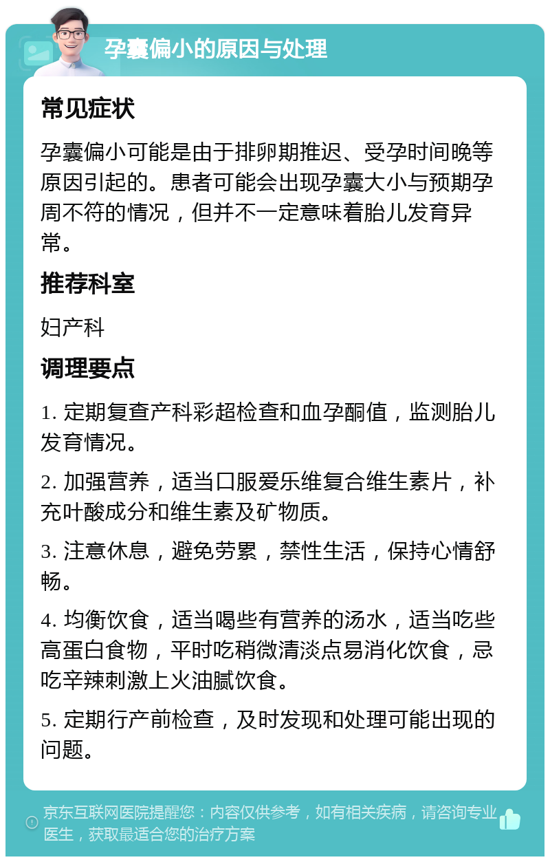 孕囊偏小的原因与处理 常见症状 孕囊偏小可能是由于排卵期推迟、受孕时间晚等原因引起的。患者可能会出现孕囊大小与预期孕周不符的情况，但并不一定意味着胎儿发育异常。 推荐科室 妇产科 调理要点 1. 定期复查产科彩超检查和血孕酮值，监测胎儿发育情况。 2. 加强营养，适当口服爱乐维复合维生素片，补充叶酸成分和维生素及矿物质。 3. 注意休息，避免劳累，禁性生活，保持心情舒畅。 4. 均衡饮食，适当喝些有营养的汤水，适当吃些高蛋白食物，平时吃稍微清淡点易消化饮食，忌吃辛辣刺激上火油腻饮食。 5. 定期行产前检查，及时发现和处理可能出现的问题。