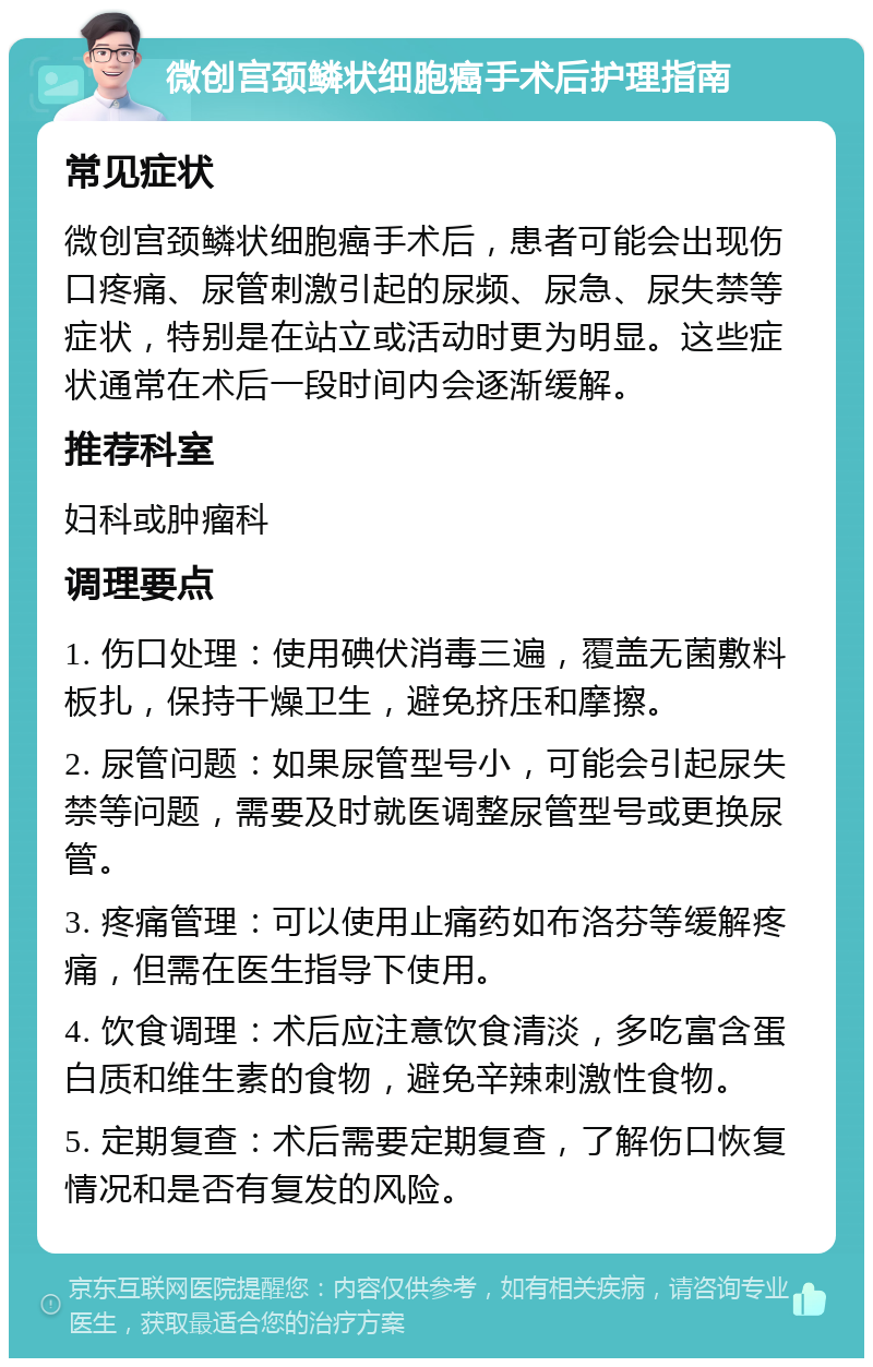 微创宫颈鳞状细胞癌手术后护理指南 常见症状 微创宫颈鳞状细胞癌手术后，患者可能会出现伤口疼痛、尿管刺激引起的尿频、尿急、尿失禁等症状，特别是在站立或活动时更为明显。这些症状通常在术后一段时间内会逐渐缓解。 推荐科室 妇科或肿瘤科 调理要点 1. 伤口处理：使用碘伏消毒三遍，覆盖无菌敷料板扎，保持干燥卫生，避免挤压和摩擦。 2. 尿管问题：如果尿管型号小，可能会引起尿失禁等问题，需要及时就医调整尿管型号或更换尿管。 3. 疼痛管理：可以使用止痛药如布洛芬等缓解疼痛，但需在医生指导下使用。 4. 饮食调理：术后应注意饮食清淡，多吃富含蛋白质和维生素的食物，避免辛辣刺激性食物。 5. 定期复查：术后需要定期复查，了解伤口恢复情况和是否有复发的风险。