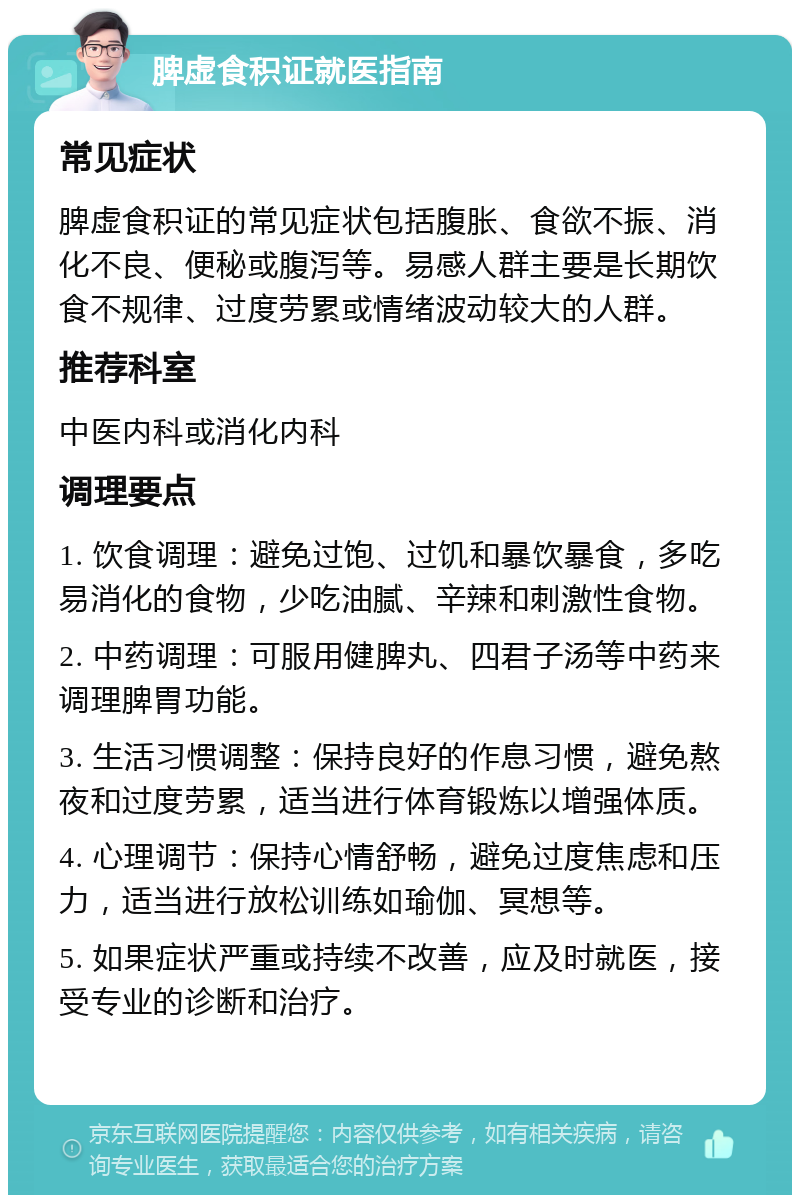 脾虚食积证就医指南 常见症状 脾虚食积证的常见症状包括腹胀、食欲不振、消化不良、便秘或腹泻等。易感人群主要是长期饮食不规律、过度劳累或情绪波动较大的人群。 推荐科室 中医内科或消化内科 调理要点 1. 饮食调理：避免过饱、过饥和暴饮暴食，多吃易消化的食物，少吃油腻、辛辣和刺激性食物。 2. 中药调理：可服用健脾丸、四君子汤等中药来调理脾胃功能。 3. 生活习惯调整：保持良好的作息习惯，避免熬夜和过度劳累，适当进行体育锻炼以增强体质。 4. 心理调节：保持心情舒畅，避免过度焦虑和压力，适当进行放松训练如瑜伽、冥想等。 5. 如果症状严重或持续不改善，应及时就医，接受专业的诊断和治疗。