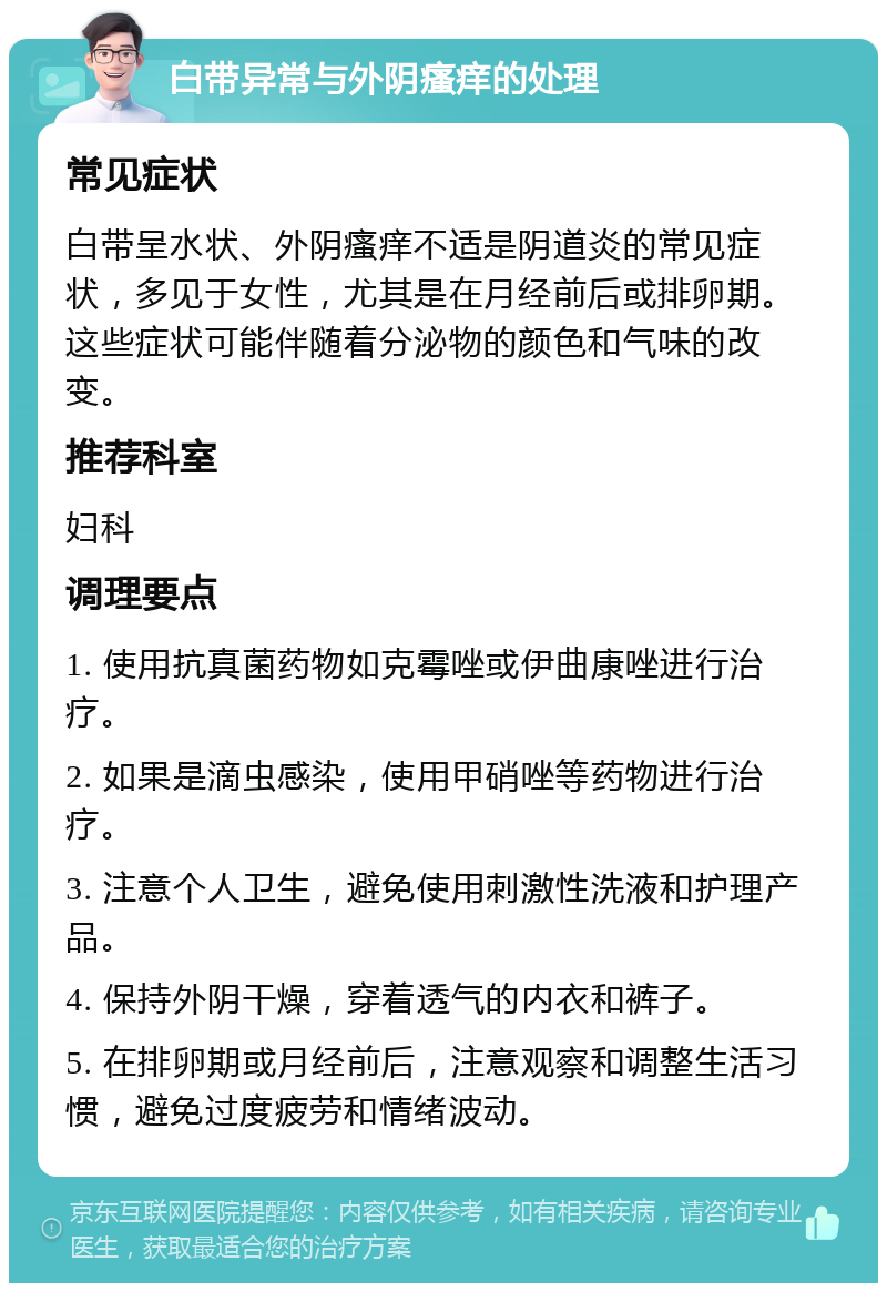 白带异常与外阴瘙痒的处理 常见症状 白带呈水状、外阴瘙痒不适是阴道炎的常见症状，多见于女性，尤其是在月经前后或排卵期。这些症状可能伴随着分泌物的颜色和气味的改变。 推荐科室 妇科 调理要点 1. 使用抗真菌药物如克霉唑或伊曲康唑进行治疗。 2. 如果是滴虫感染，使用甲硝唑等药物进行治疗。 3. 注意个人卫生，避免使用刺激性洗液和护理产品。 4. 保持外阴干燥，穿着透气的内衣和裤子。 5. 在排卵期或月经前后，注意观察和调整生活习惯，避免过度疲劳和情绪波动。