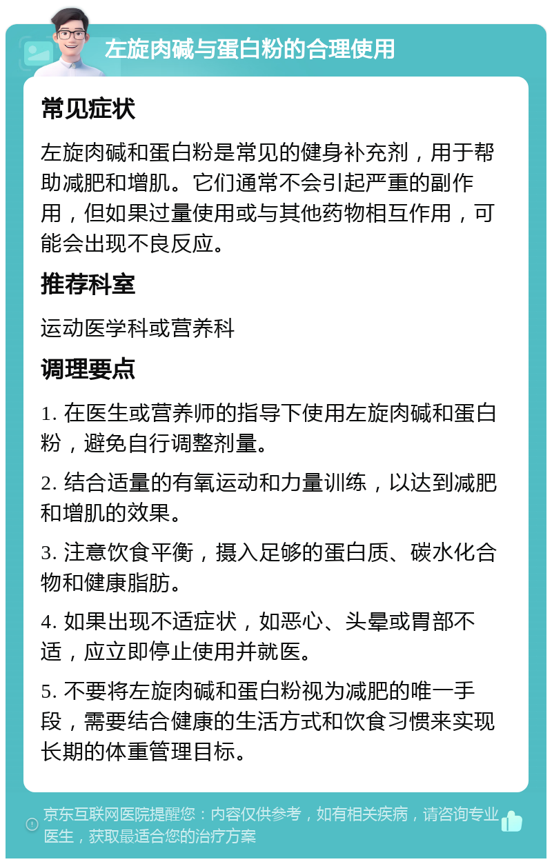 左旋肉碱与蛋白粉的合理使用 常见症状 左旋肉碱和蛋白粉是常见的健身补充剂，用于帮助减肥和增肌。它们通常不会引起严重的副作用，但如果过量使用或与其他药物相互作用，可能会出现不良反应。 推荐科室 运动医学科或营养科 调理要点 1. 在医生或营养师的指导下使用左旋肉碱和蛋白粉，避免自行调整剂量。 2. 结合适量的有氧运动和力量训练，以达到减肥和增肌的效果。 3. 注意饮食平衡，摄入足够的蛋白质、碳水化合物和健康脂肪。 4. 如果出现不适症状，如恶心、头晕或胃部不适，应立即停止使用并就医。 5. 不要将左旋肉碱和蛋白粉视为减肥的唯一手段，需要结合健康的生活方式和饮食习惯来实现长期的体重管理目标。