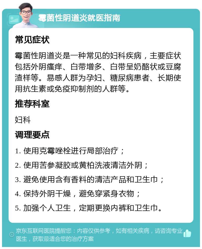 霉菌性阴道炎就医指南 常见症状 霉菌性阴道炎是一种常见的妇科疾病，主要症状包括外阴瘙痒、白带增多、白带呈奶酪状或豆腐渣样等。易感人群为孕妇、糖尿病患者、长期使用抗生素或免疫抑制剂的人群等。 推荐科室 妇科 调理要点 1. 使用克霉唑栓进行局部治疗； 2. 使用苦参凝胶或黄柏洗液清洁外阴； 3. 避免使用含有香料的清洁产品和卫生巾； 4. 保持外阴干燥，避免穿紧身衣物； 5. 加强个人卫生，定期更换内裤和卫生巾。