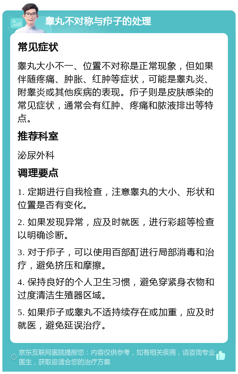 睾丸不对称与疖子的处理 常见症状 睾丸大小不一、位置不对称是正常现象，但如果伴随疼痛、肿胀、红肿等症状，可能是睾丸炎、附睾炎或其他疾病的表现。疖子则是皮肤感染的常见症状，通常会有红肿、疼痛和脓液排出等特点。 推荐科室 泌尿外科 调理要点 1. 定期进行自我检查，注意睾丸的大小、形状和位置是否有变化。 2. 如果发现异常，应及时就医，进行彩超等检查以明确诊断。 3. 对于疖子，可以使用百部酊进行局部消毒和治疗，避免挤压和摩擦。 4. 保持良好的个人卫生习惯，避免穿紧身衣物和过度清洁生殖器区域。 5. 如果疖子或睾丸不适持续存在或加重，应及时就医，避免延误治疗。