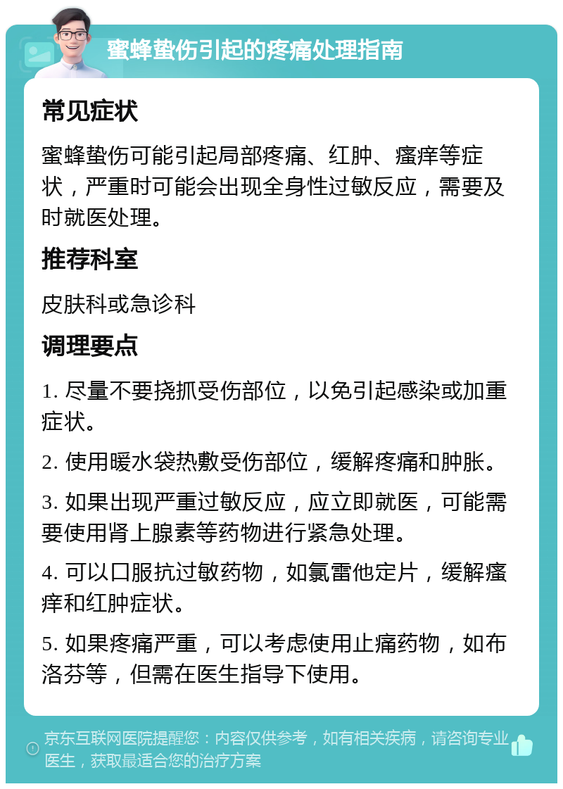 蜜蜂蛰伤引起的疼痛处理指南 常见症状 蜜蜂蛰伤可能引起局部疼痛、红肿、瘙痒等症状，严重时可能会出现全身性过敏反应，需要及时就医处理。 推荐科室 皮肤科或急诊科 调理要点 1. 尽量不要挠抓受伤部位，以免引起感染或加重症状。 2. 使用暖水袋热敷受伤部位，缓解疼痛和肿胀。 3. 如果出现严重过敏反应，应立即就医，可能需要使用肾上腺素等药物进行紧急处理。 4. 可以口服抗过敏药物，如氯雷他定片，缓解瘙痒和红肿症状。 5. 如果疼痛严重，可以考虑使用止痛药物，如布洛芬等，但需在医生指导下使用。