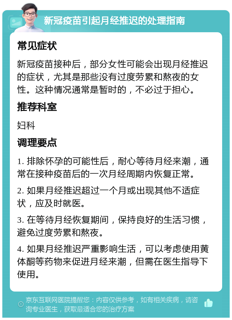 新冠疫苗引起月经推迟的处理指南 常见症状 新冠疫苗接种后，部分女性可能会出现月经推迟的症状，尤其是那些没有过度劳累和熬夜的女性。这种情况通常是暂时的，不必过于担心。 推荐科室 妇科 调理要点 1. 排除怀孕的可能性后，耐心等待月经来潮，通常在接种疫苗后的一次月经周期内恢复正常。 2. 如果月经推迟超过一个月或出现其他不适症状，应及时就医。 3. 在等待月经恢复期间，保持良好的生活习惯，避免过度劳累和熬夜。 4. 如果月经推迟严重影响生活，可以考虑使用黄体酮等药物来促进月经来潮，但需在医生指导下使用。