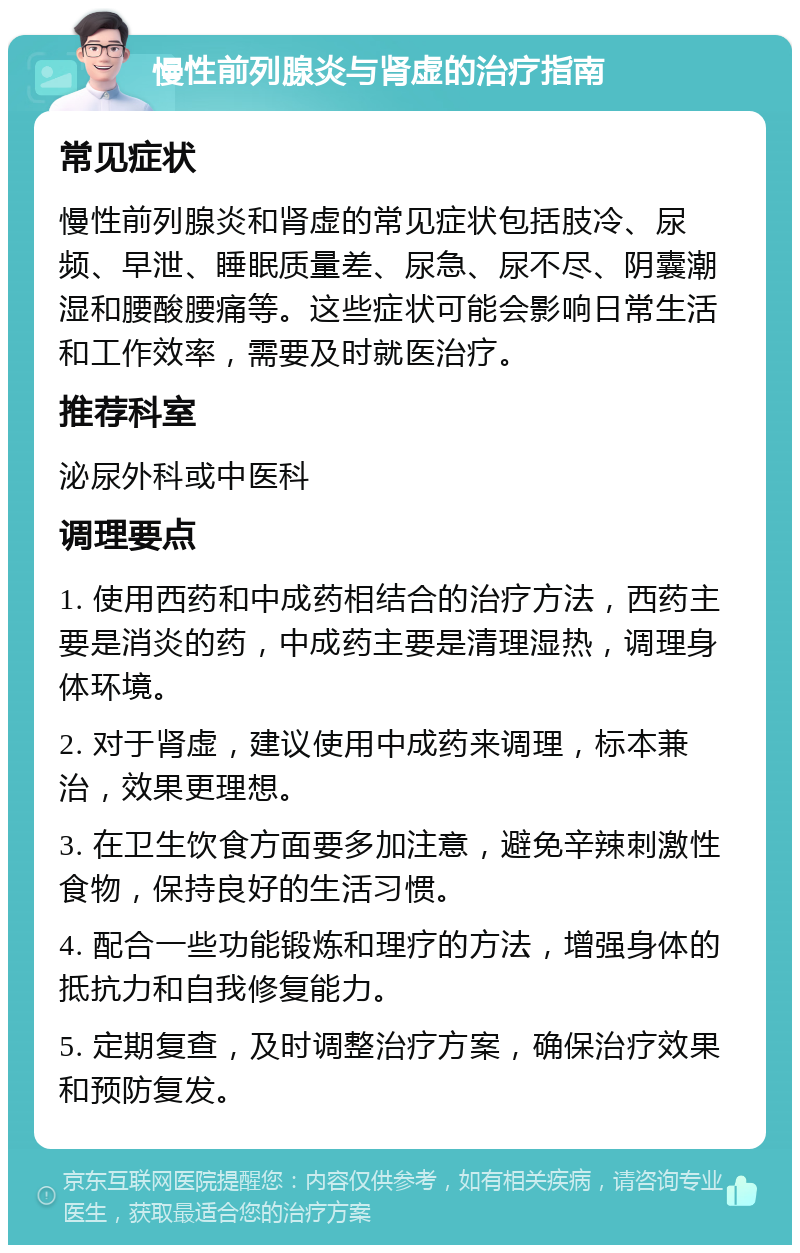 慢性前列腺炎与肾虚的治疗指南 常见症状 慢性前列腺炎和肾虚的常见症状包括肢冷、尿频、早泄、睡眠质量差、尿急、尿不尽、阴囊潮湿和腰酸腰痛等。这些症状可能会影响日常生活和工作效率，需要及时就医治疗。 推荐科室 泌尿外科或中医科 调理要点 1. 使用西药和中成药相结合的治疗方法，西药主要是消炎的药，中成药主要是清理湿热，调理身体环境。 2. 对于肾虚，建议使用中成药来调理，标本兼治，效果更理想。 3. 在卫生饮食方面要多加注意，避免辛辣刺激性食物，保持良好的生活习惯。 4. 配合一些功能锻炼和理疗的方法，增强身体的抵抗力和自我修复能力。 5. 定期复查，及时调整治疗方案，确保治疗效果和预防复发。