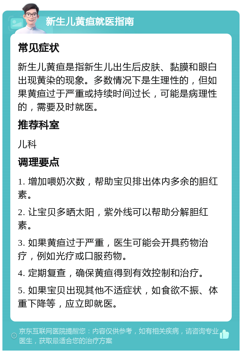 新生儿黄疸就医指南 常见症状 新生儿黄疸是指新生儿出生后皮肤、黏膜和眼白出现黄染的现象。多数情况下是生理性的，但如果黄疸过于严重或持续时间过长，可能是病理性的，需要及时就医。 推荐科室 儿科 调理要点 1. 增加喂奶次数，帮助宝贝排出体内多余的胆红素。 2. 让宝贝多晒太阳，紫外线可以帮助分解胆红素。 3. 如果黄疸过于严重，医生可能会开具药物治疗，例如光疗或口服药物。 4. 定期复查，确保黄疸得到有效控制和治疗。 5. 如果宝贝出现其他不适症状，如食欲不振、体重下降等，应立即就医。