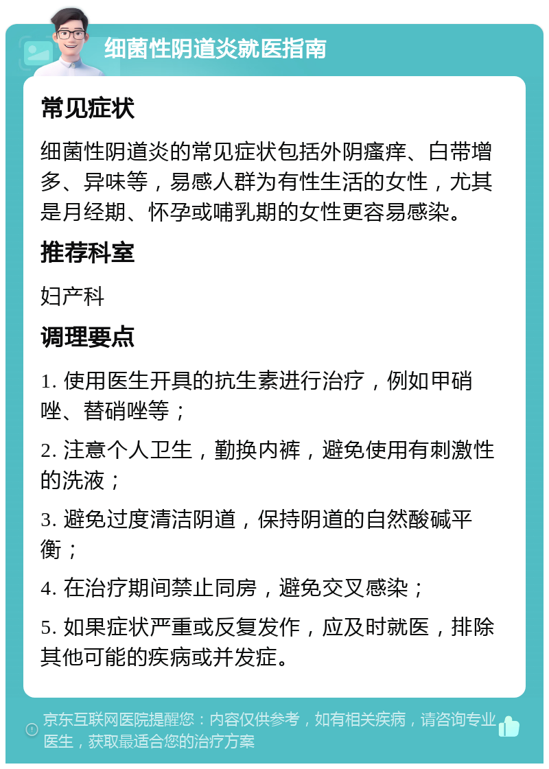 细菌性阴道炎就医指南 常见症状 细菌性阴道炎的常见症状包括外阴瘙痒、白带增多、异味等，易感人群为有性生活的女性，尤其是月经期、怀孕或哺乳期的女性更容易感染。 推荐科室 妇产科 调理要点 1. 使用医生开具的抗生素进行治疗，例如甲硝唑、替硝唑等； 2. 注意个人卫生，勤换内裤，避免使用有刺激性的洗液； 3. 避免过度清洁阴道，保持阴道的自然酸碱平衡； 4. 在治疗期间禁止同房，避免交叉感染； 5. 如果症状严重或反复发作，应及时就医，排除其他可能的疾病或并发症。