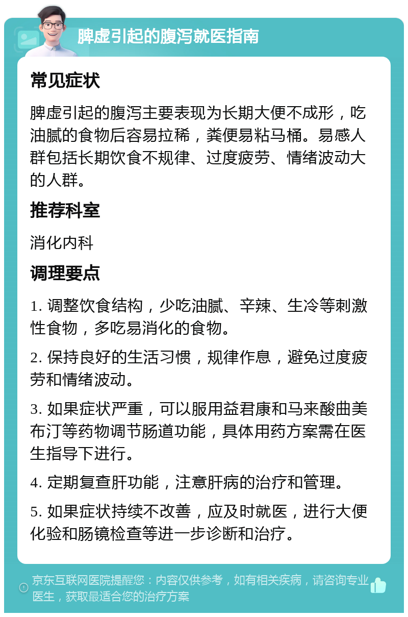 脾虚引起的腹泻就医指南 常见症状 脾虚引起的腹泻主要表现为长期大便不成形，吃油腻的食物后容易拉稀，粪便易粘马桶。易感人群包括长期饮食不规律、过度疲劳、情绪波动大的人群。 推荐科室 消化内科 调理要点 1. 调整饮食结构，少吃油腻、辛辣、生冷等刺激性食物，多吃易消化的食物。 2. 保持良好的生活习惯，规律作息，避免过度疲劳和情绪波动。 3. 如果症状严重，可以服用益君康和马来酸曲美布汀等药物调节肠道功能，具体用药方案需在医生指导下进行。 4. 定期复查肝功能，注意肝病的治疗和管理。 5. 如果症状持续不改善，应及时就医，进行大便化验和肠镜检查等进一步诊断和治疗。