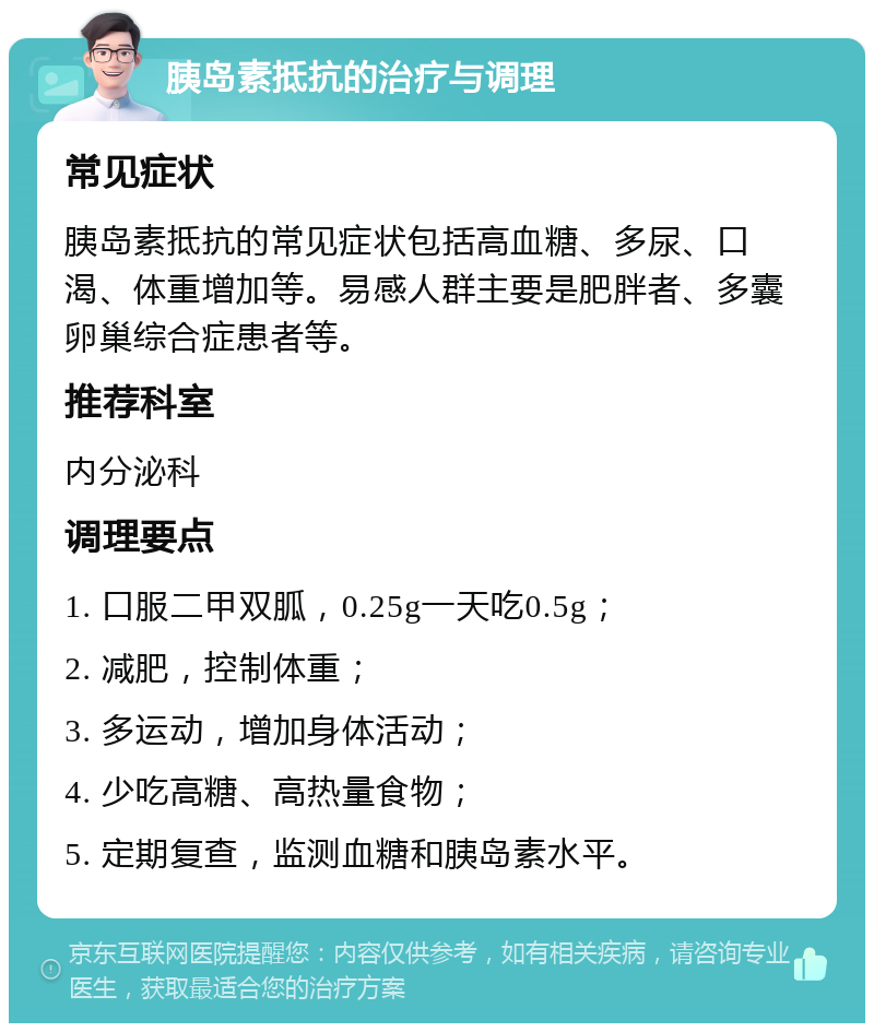 胰岛素抵抗的治疗与调理 常见症状 胰岛素抵抗的常见症状包括高血糖、多尿、口渴、体重增加等。易感人群主要是肥胖者、多囊卵巢综合症患者等。 推荐科室 内分泌科 调理要点 1. 口服二甲双胍，0.25g一天吃0.5g； 2. 减肥，控制体重； 3. 多运动，增加身体活动； 4. 少吃高糖、高热量食物； 5. 定期复查，监测血糖和胰岛素水平。