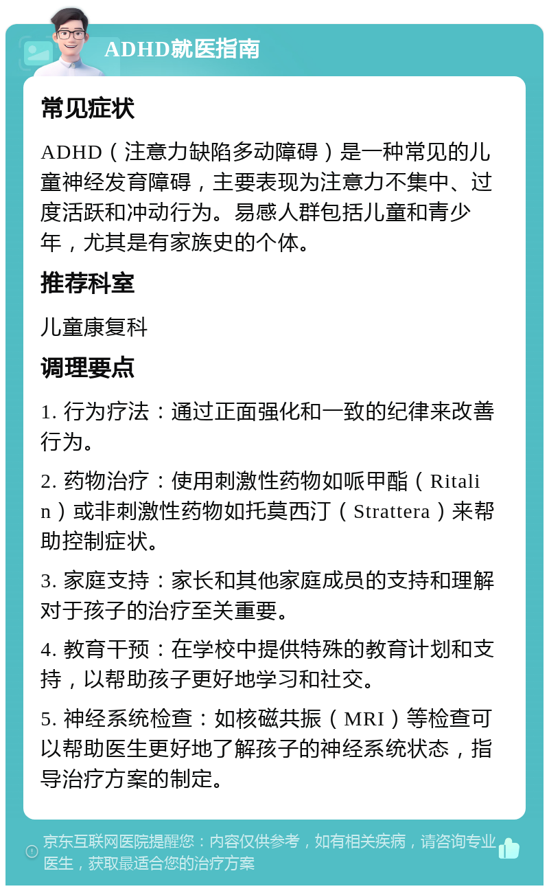 ADHD就医指南 常见症状 ADHD（注意力缺陷多动障碍）是一种常见的儿童神经发育障碍，主要表现为注意力不集中、过度活跃和冲动行为。易感人群包括儿童和青少年，尤其是有家族史的个体。 推荐科室 儿童康复科 调理要点 1. 行为疗法：通过正面强化和一致的纪律来改善行为。 2. 药物治疗：使用刺激性药物如哌甲酯（Ritalin）或非刺激性药物如托莫西汀（Strattera）来帮助控制症状。 3. 家庭支持：家长和其他家庭成员的支持和理解对于孩子的治疗至关重要。 4. 教育干预：在学校中提供特殊的教育计划和支持，以帮助孩子更好地学习和社交。 5. 神经系统检查：如核磁共振（MRI）等检查可以帮助医生更好地了解孩子的神经系统状态，指导治疗方案的制定。