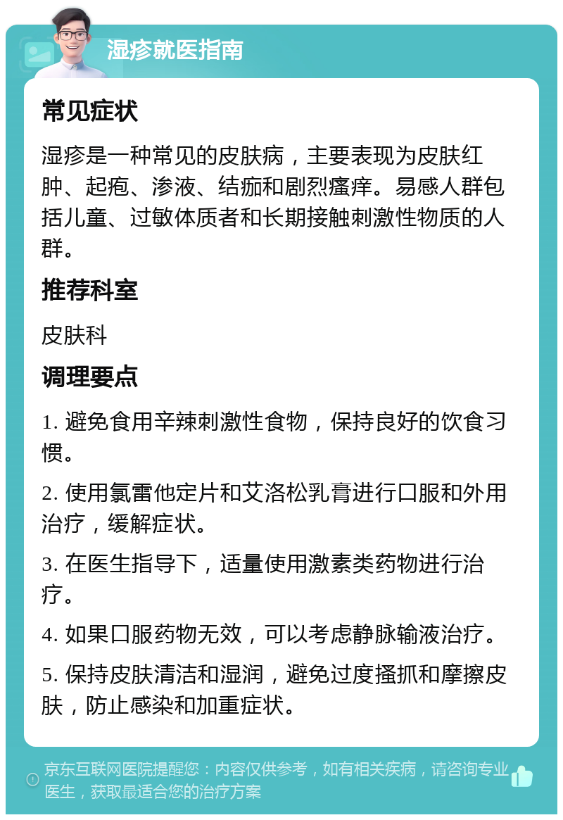 湿疹就医指南 常见症状 湿疹是一种常见的皮肤病，主要表现为皮肤红肿、起疱、渗液、结痂和剧烈瘙痒。易感人群包括儿童、过敏体质者和长期接触刺激性物质的人群。 推荐科室 皮肤科 调理要点 1. 避免食用辛辣刺激性食物，保持良好的饮食习惯。 2. 使用氯雷他定片和艾洛松乳膏进行口服和外用治疗，缓解症状。 3. 在医生指导下，适量使用激素类药物进行治疗。 4. 如果口服药物无效，可以考虑静脉输液治疗。 5. 保持皮肤清洁和湿润，避免过度搔抓和摩擦皮肤，防止感染和加重症状。