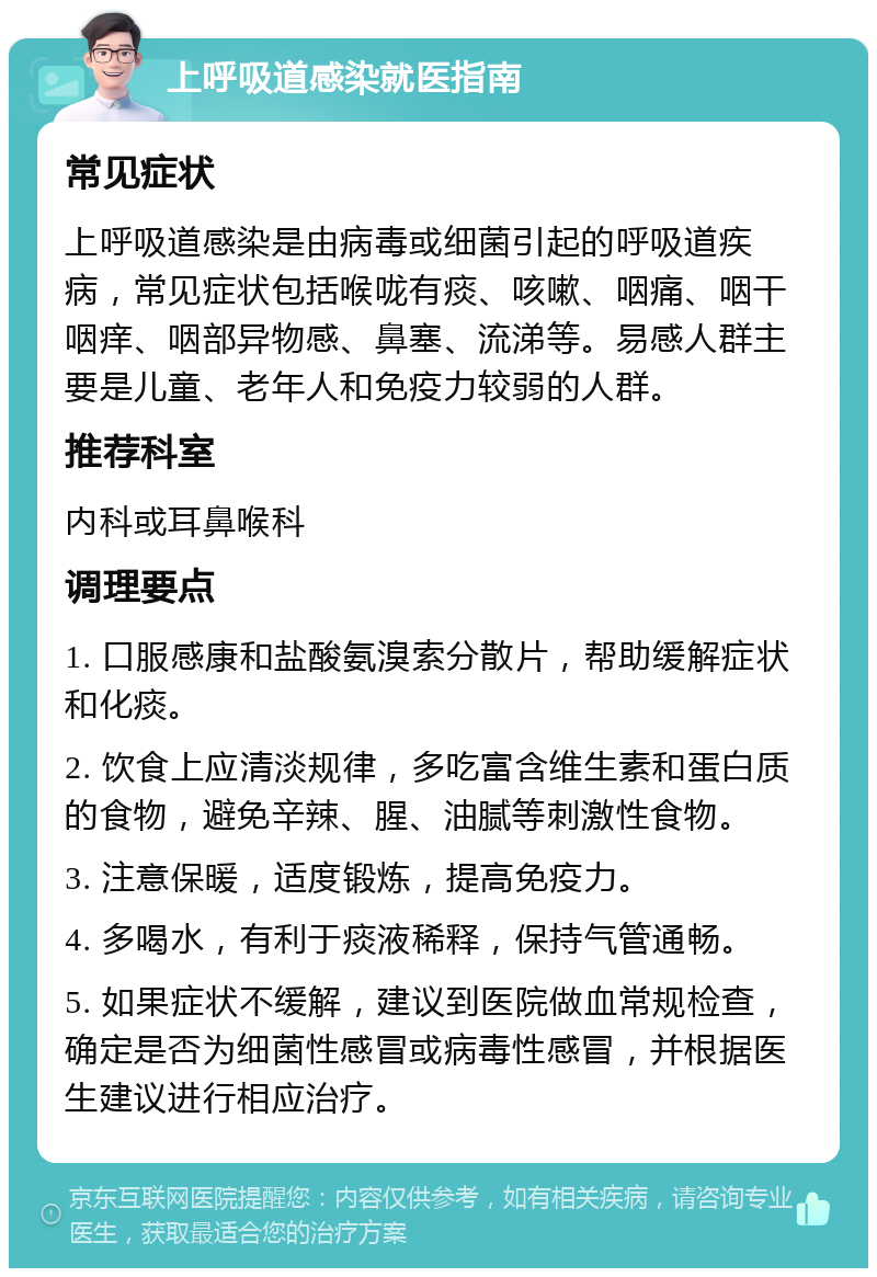 上呼吸道感染就医指南 常见症状 上呼吸道感染是由病毒或细菌引起的呼吸道疾病，常见症状包括喉咙有痰、咳嗽、咽痛、咽干咽痒、咽部异物感、鼻塞、流涕等。易感人群主要是儿童、老年人和免疫力较弱的人群。 推荐科室 内科或耳鼻喉科 调理要点 1. 口服感康和盐酸氨溴索分散片，帮助缓解症状和化痰。 2. 饮食上应清淡规律，多吃富含维生素和蛋白质的食物，避免辛辣、腥、油腻等刺激性食物。 3. 注意保暖，适度锻炼，提高免疫力。 4. 多喝水，有利于痰液稀释，保持气管通畅。 5. 如果症状不缓解，建议到医院做血常规检查，确定是否为细菌性感冒或病毒性感冒，并根据医生建议进行相应治疗。