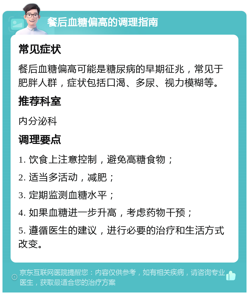 餐后血糖偏高的调理指南 常见症状 餐后血糖偏高可能是糖尿病的早期征兆，常见于肥胖人群，症状包括口渴、多尿、视力模糊等。 推荐科室 内分泌科 调理要点 1. 饮食上注意控制，避免高糖食物； 2. 适当多活动，减肥； 3. 定期监测血糖水平； 4. 如果血糖进一步升高，考虑药物干预； 5. 遵循医生的建议，进行必要的治疗和生活方式改变。